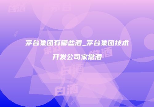 茅台集团有哪些酒_茅台集团技术开发公司家常酒