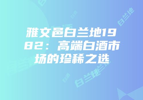 雅文邑白兰地1982：高端白酒市场的珍稀之选