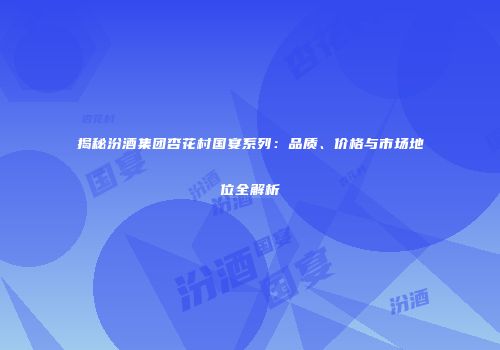 揭秘汾酒集团杏花村国宴系列：品质、价格与市场地位全解析
