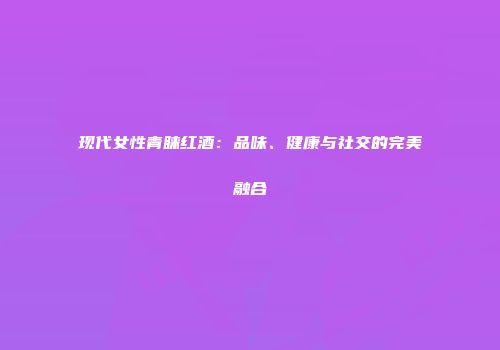 现代女性青睐红酒：品味、健康与社交的完美融合