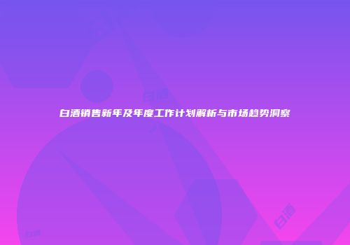 白酒销售新年及年度工作计划解析与市场趋势洞察