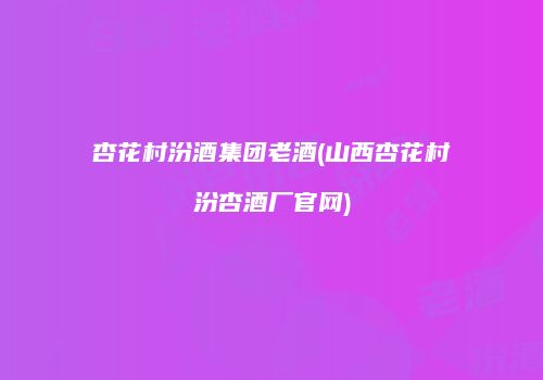 杏花村汾酒集团老酒(山西杏花村汾杏酒厂官网)