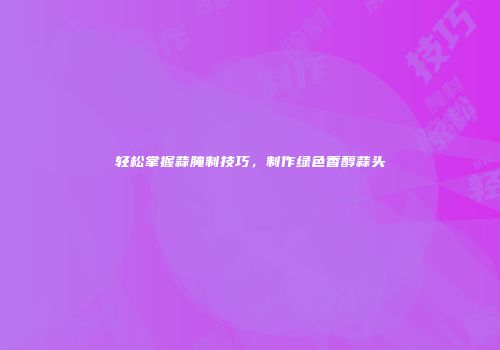 轻松掌握蒜腌制技巧，制作绿色香醇蒜头