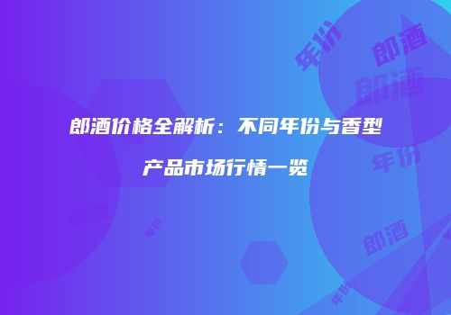 郎酒价格全解析：不同年份与香型产品市场行情一览