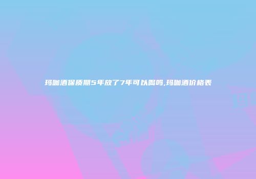 玛咖酒保质期5年放了7年可以喝吗,玛咖酒价格表