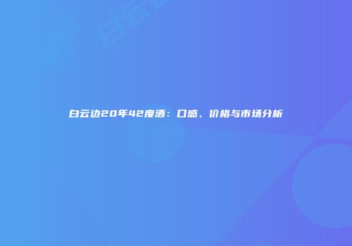 白云边20年42度酒：口感、价格与市场分析