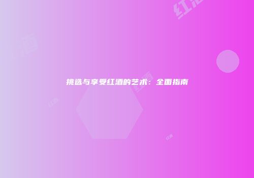 挑选与享受红酒的艺术：全面指南