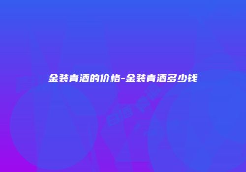 金装青酒的价格-金装青酒多少钱