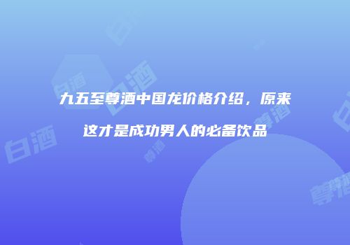 九五至尊酒中国龙价格介绍，原来这才是成功男人的必备饮品