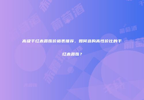 高级干红赤霞珠价格表推荐，如何选购高性价比的干红赤霞珠？