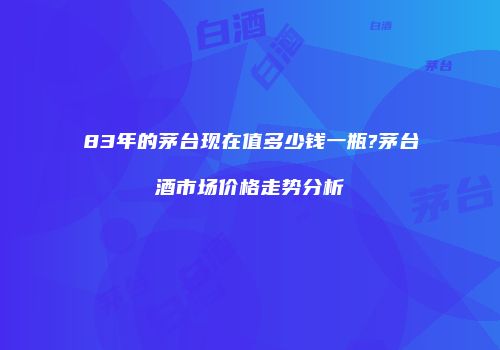 83年的茅台现在值多少钱一瓶?茅台酒市场价格走势分析