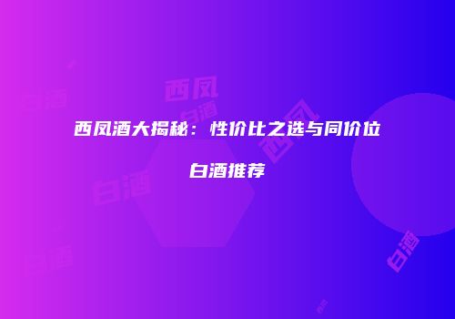 西凤酒大揭秘：性价比之选与同价位白酒推荐