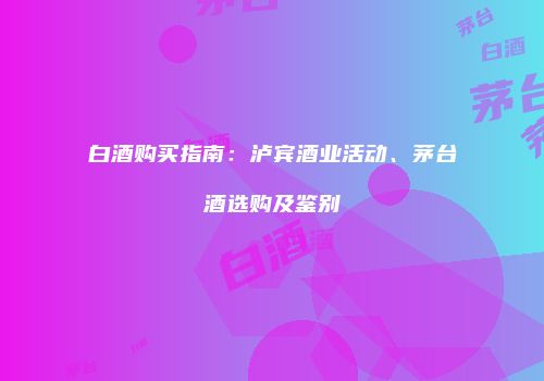 白酒购买指南：泸宾酒业活动、茅台酒选购及鉴别