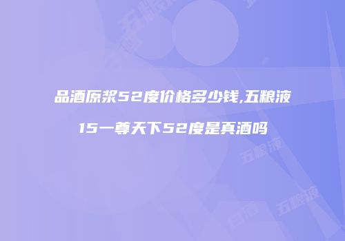 品酒原浆52度价格多少钱,五粮液15一尊天下52度是真酒吗
