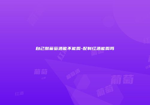 自己酿葡萄酒能不能喝-配制红酒能喝吗