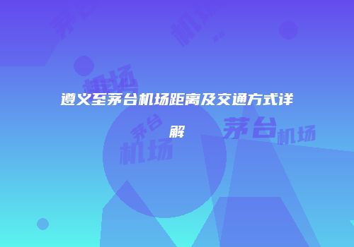 遵义至茅台机场距离及交通方式详解