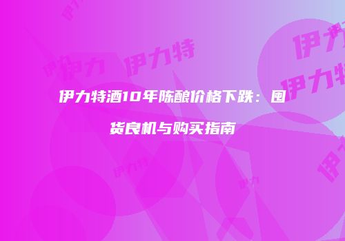 伊力特酒10年陈酿价格下跌：囤货良机与购买指南