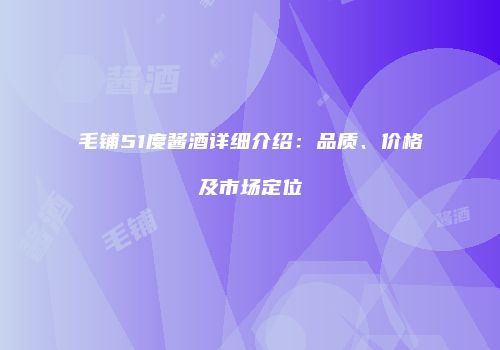 毛铺51度酱酒详细介绍：品质、价格及市场定位