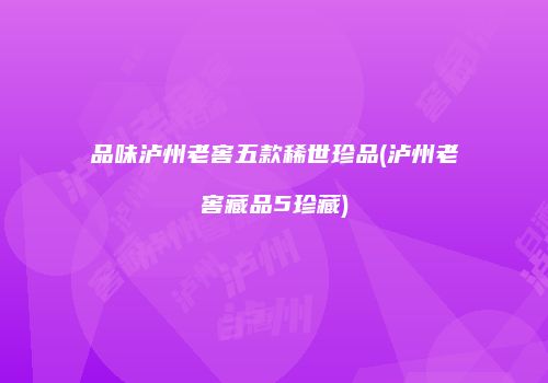 品味泸州老窖五款稀世珍品(泸州老窖藏品5珍藏)