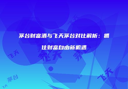 茅台财富酒与飞天茅台对比解析：抓住财富自由新机遇