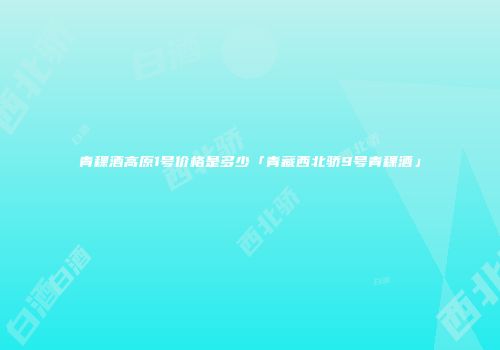 青稞酒高原1号价格是多少「青藏西北骄9号青稞酒」