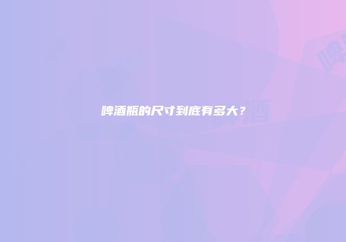 啤酒瓶的尺寸到底有多大？