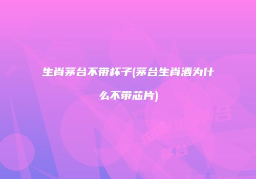 生肖茅台不带杯子(茅台生肖酒为什么不带芯片)