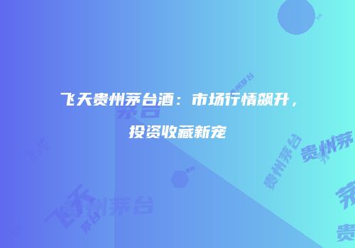 飞天贵州茅台酒：市场行情飙升，投资收藏新宠