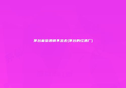 茅台葡萄酒销不出去(茅台的红酒厂)