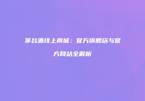 茅台酒线上商城：官方旗舰店与官方网站全解析