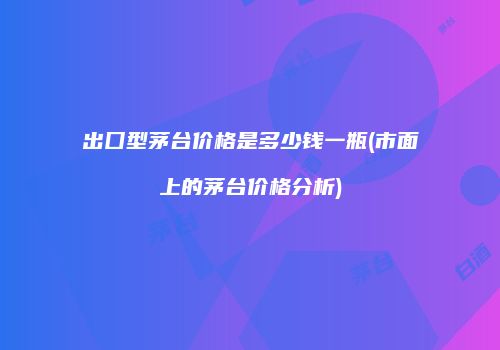 出囗型茅台价格是多少钱一瓶(市面上的茅台价格分析)
