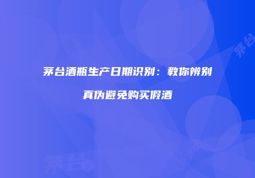 茅台酒瓶生产日期识别：教你辨别真伪避免购买假酒