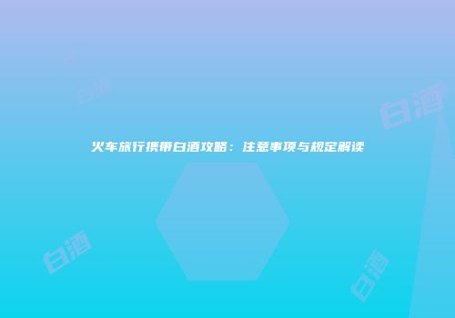 火车旅行携带白酒攻略：注意事项与规定解读