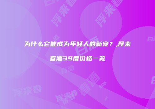 为什么它能成为年轻人的新宠？,浮来春酒39度价格一览