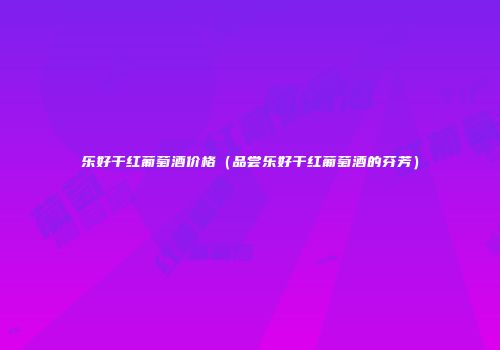 乐好干红葡萄酒价格（品尝乐好干红葡萄酒的芬芳）