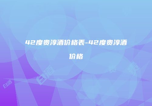 42度贵淳酒价格表-42度贵淳酒价格
