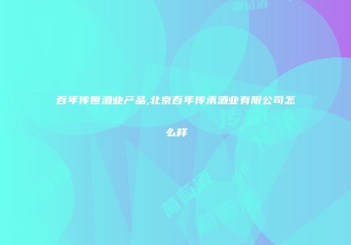 百年传世酒业产品,北京百年传承酒业有限公司怎么样