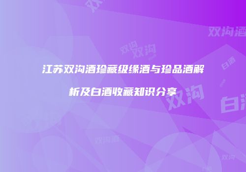江苏双沟酒珍藏级缘酒与珍品酒解析及白酒收藏知识分享