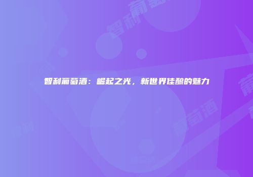 智利葡萄酒：崛起之光，新世界佳酿的魅力