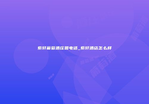 紫轩葡萄酒庄园电话_紫轩酒店怎么样