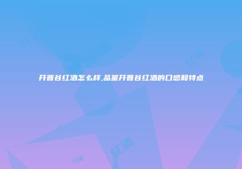 开普谷红酒怎么样,品鉴开普谷红酒的口感和特点