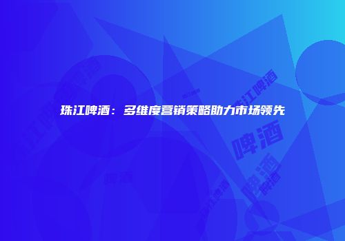 珠江啤酒：多维度营销策略助力市场领先