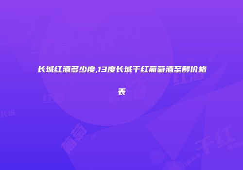 长城红酒多少度,13度长城干红葡萄酒至醇价格表