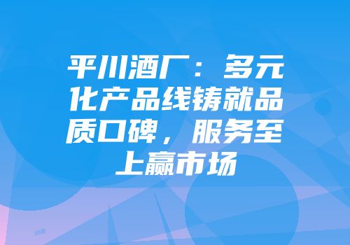 平川酒厂：多元化产品线铸就品质口碑，服务至上赢市场