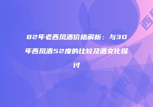82年老西凤酒价格解析：与30年西凤酒52度的比较及酒文化探讨