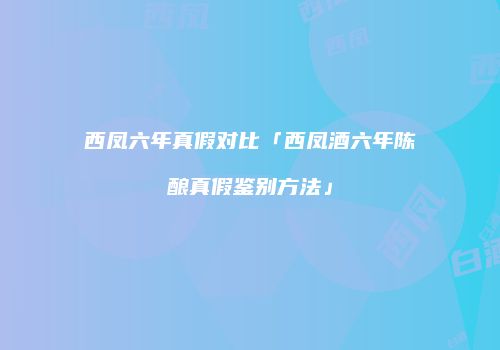 西凤六年真假对比「西凤酒六年陈酿真假鉴别方法」