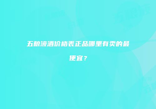 五粮液酒价格表正品哪里有卖的最便宜？