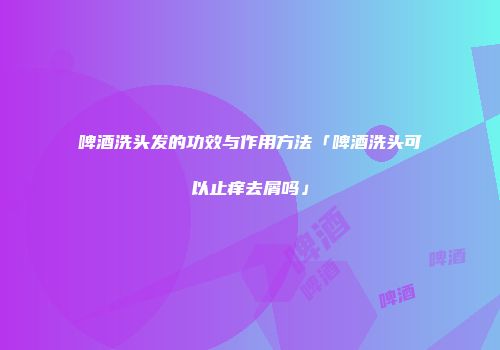 啤酒洗头发的功效与作用方法「啤酒洗头可以止痒去屑吗」