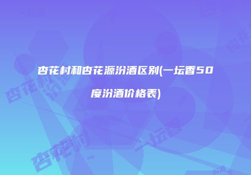 杏花村和杏花源汾酒区别(一坛香50度汾酒价格表)