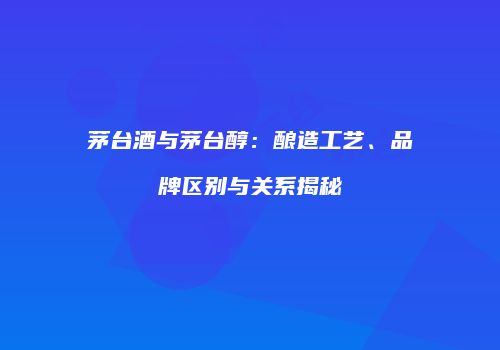 茅台酒与茅台醇：酿造工艺、品牌区别与关系揭秘